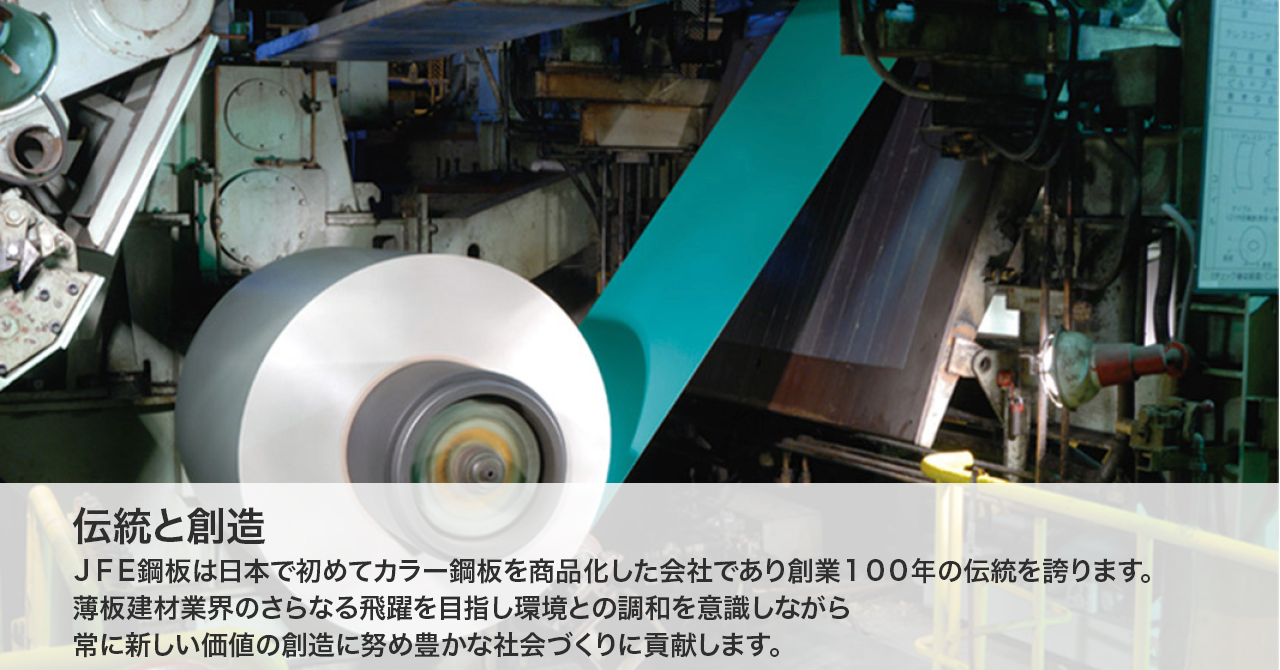 伝統と変革 JFE鋼板は日本で初めてカラー鋼板を商品化した会社であり、創業100年の伝統を誇ります。また、現状に満足せず、新しいことに挑戦する企業であり続けます。